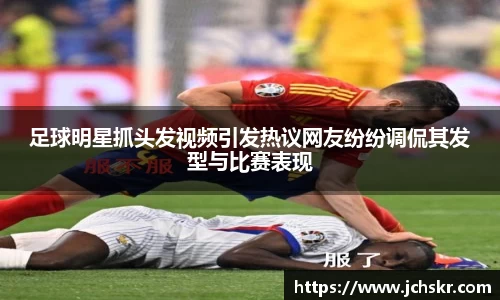 足球明星抓头发视频引发热议网友纷纷调侃其发型与比赛表现